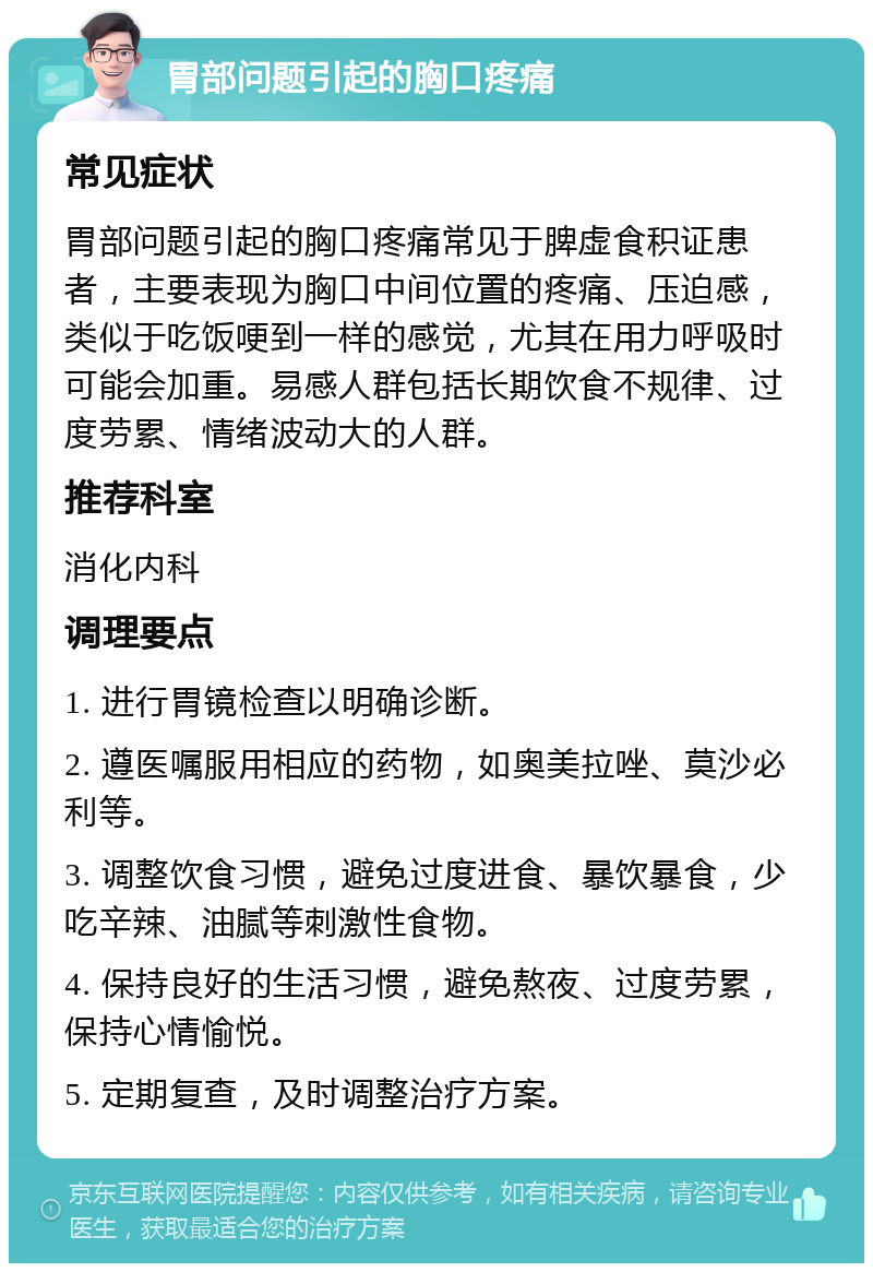 胃部问题引起的胸口疼痛 常见症状 胃部问题引起的胸口疼痛常见于脾虚食积证患者，主要表现为胸口中间位置的疼痛、压迫感，类似于吃饭哽到一样的感觉，尤其在用力呼吸时可能会加重。易感人群包括长期饮食不规律、过度劳累、情绪波动大的人群。 推荐科室 消化内科 调理要点 1. 进行胃镜检查以明确诊断。 2. 遵医嘱服用相应的药物，如奥美拉唑、莫沙必利等。 3. 调整饮食习惯，避免过度进食、暴饮暴食，少吃辛辣、油腻等刺激性食物。 4. 保持良好的生活习惯，避免熬夜、过度劳累，保持心情愉悦。 5. 定期复查，及时调整治疗方案。