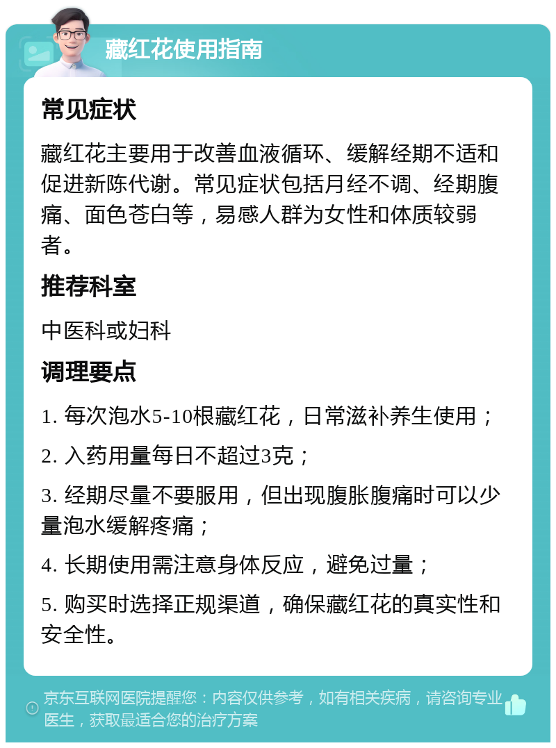 藏红花使用指南 常见症状 藏红花主要用于改善血液循环、缓解经期不适和促进新陈代谢。常见症状包括月经不调、经期腹痛、面色苍白等，易感人群为女性和体质较弱者。 推荐科室 中医科或妇科 调理要点 1. 每次泡水5-10根藏红花，日常滋补养生使用； 2. 入药用量每日不超过3克； 3. 经期尽量不要服用，但出现腹胀腹痛时可以少量泡水缓解疼痛； 4. 长期使用需注意身体反应，避免过量； 5. 购买时选择正规渠道，确保藏红花的真实性和安全性。