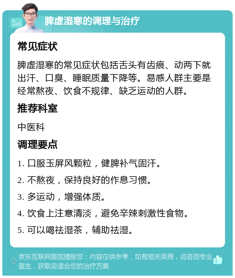 脾虚湿寒的调理与治疗 常见症状 脾虚湿寒的常见症状包括舌头有齿痕、动两下就出汗、口臭、睡眠质量下降等。易感人群主要是经常熬夜、饮食不规律、缺乏运动的人群。 推荐科室 中医科 调理要点 1. 口服玉屏风颗粒，健脾补气固汗。 2. 不熬夜，保持良好的作息习惯。 3. 多运动，增强体质。 4. 饮食上注意清淡，避免辛辣刺激性食物。 5. 可以喝祛湿茶，辅助祛湿。