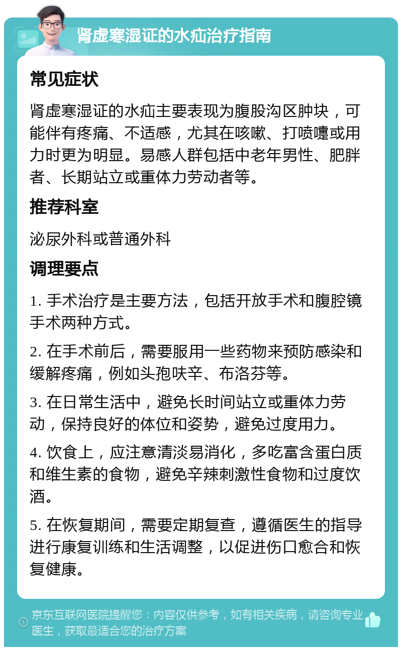 肾虚寒湿证的水疝治疗指南 常见症状 肾虚寒湿证的水疝主要表现为腹股沟区肿块，可能伴有疼痛、不适感，尤其在咳嗽、打喷嚏或用力时更为明显。易感人群包括中老年男性、肥胖者、长期站立或重体力劳动者等。 推荐科室 泌尿外科或普通外科 调理要点 1. 手术治疗是主要方法，包括开放手术和腹腔镜手术两种方式。 2. 在手术前后，需要服用一些药物来预防感染和缓解疼痛，例如头孢呋辛、布洛芬等。 3. 在日常生活中，避免长时间站立或重体力劳动，保持良好的体位和姿势，避免过度用力。 4. 饮食上，应注意清淡易消化，多吃富含蛋白质和维生素的食物，避免辛辣刺激性食物和过度饮酒。 5. 在恢复期间，需要定期复查，遵循医生的指导进行康复训练和生活调整，以促进伤口愈合和恢复健康。