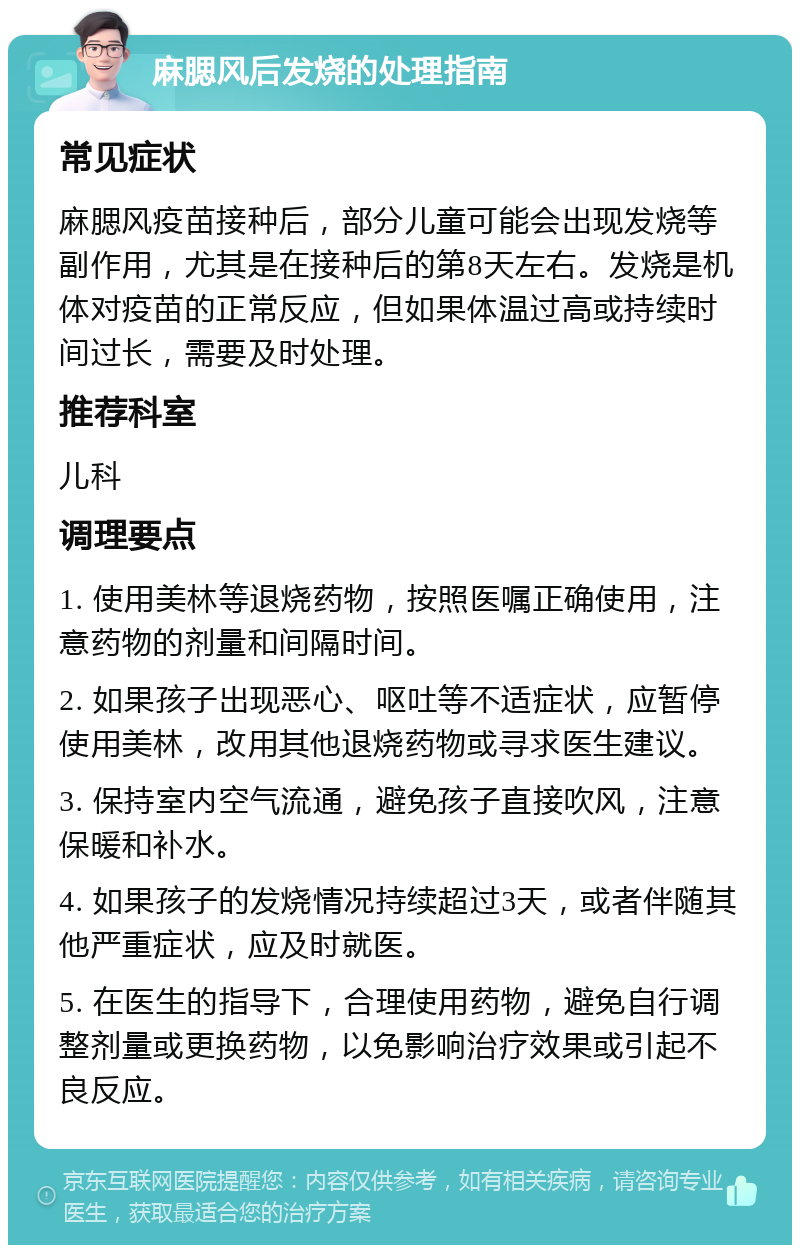 麻腮风后发烧的处理指南 常见症状 麻腮风疫苗接种后，部分儿童可能会出现发烧等副作用，尤其是在接种后的第8天左右。发烧是机体对疫苗的正常反应，但如果体温过高或持续时间过长，需要及时处理。 推荐科室 儿科 调理要点 1. 使用美林等退烧药物，按照医嘱正确使用，注意药物的剂量和间隔时间。 2. 如果孩子出现恶心、呕吐等不适症状，应暂停使用美林，改用其他退烧药物或寻求医生建议。 3. 保持室内空气流通，避免孩子直接吹风，注意保暖和补水。 4. 如果孩子的发烧情况持续超过3天，或者伴随其他严重症状，应及时就医。 5. 在医生的指导下，合理使用药物，避免自行调整剂量或更换药物，以免影响治疗效果或引起不良反应。