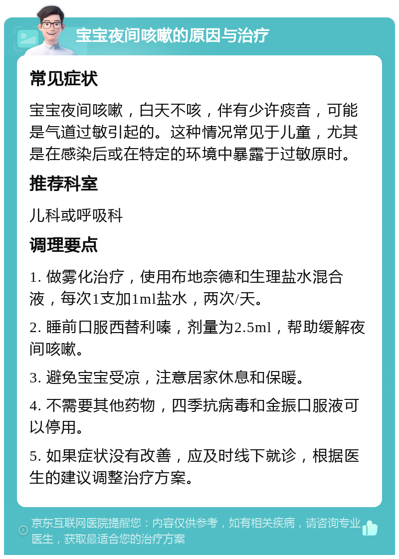 宝宝夜间咳嗽的原因与治疗 常见症状 宝宝夜间咳嗽，白天不咳，伴有少许痰音，可能是气道过敏引起的。这种情况常见于儿童，尤其是在感染后或在特定的环境中暴露于过敏原时。 推荐科室 儿科或呼吸科 调理要点 1. 做雾化治疗，使用布地奈德和生理盐水混合液，每次1支加1ml盐水，两次/天。 2. 睡前口服西替利嗪，剂量为2.5ml，帮助缓解夜间咳嗽。 3. 避免宝宝受凉，注意居家休息和保暖。 4. 不需要其他药物，四季抗病毒和金振口服液可以停用。 5. 如果症状没有改善，应及时线下就诊，根据医生的建议调整治疗方案。