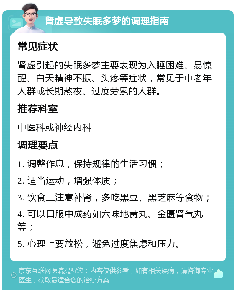 肾虚导致失眠多梦的调理指南 常见症状 肾虚引起的失眠多梦主要表现为入睡困难、易惊醒、白天精神不振、头疼等症状，常见于中老年人群或长期熬夜、过度劳累的人群。 推荐科室 中医科或神经内科 调理要点 1. 调整作息，保持规律的生活习惯； 2. 适当运动，增强体质； 3. 饮食上注意补肾，多吃黑豆、黑芝麻等食物； 4. 可以口服中成药如六味地黄丸、金匮肾气丸等； 5. 心理上要放松，避免过度焦虑和压力。