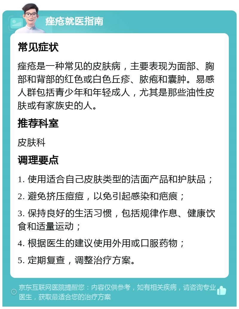 痤疮就医指南 常见症状 痤疮是一种常见的皮肤病，主要表现为面部、胸部和背部的红色或白色丘疹、脓疱和囊肿。易感人群包括青少年和年轻成人，尤其是那些油性皮肤或有家族史的人。 推荐科室 皮肤科 调理要点 1. 使用适合自己皮肤类型的洁面产品和护肤品； 2. 避免挤压痘痘，以免引起感染和疤痕； 3. 保持良好的生活习惯，包括规律作息、健康饮食和适量运动； 4. 根据医生的建议使用外用或口服药物； 5. 定期复查，调整治疗方案。