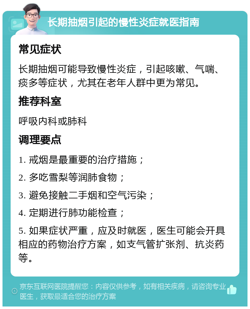 长期抽烟引起的慢性炎症就医指南 常见症状 长期抽烟可能导致慢性炎症，引起咳嗽、气喘、痰多等症状，尤其在老年人群中更为常见。 推荐科室 呼吸内科或肺科 调理要点 1. 戒烟是最重要的治疗措施； 2. 多吃雪梨等润肺食物； 3. 避免接触二手烟和空气污染； 4. 定期进行肺功能检查； 5. 如果症状严重，应及时就医，医生可能会开具相应的药物治疗方案，如支气管扩张剂、抗炎药等。