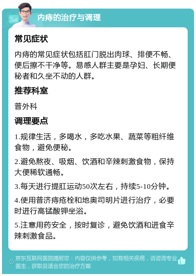 内痔的治疗与调理 常见症状 内痔的常见症状包括肛门脱出肉球、排便不畅、便后擦不干净等。易感人群主要是孕妇、长期便秘者和久坐不动的人群。 推荐科室 普外科 调理要点 1.规律生活，多喝水，多吃水果、蔬菜等粗纤维食物，避免便秘。 2.避免熬夜、吸烟、饮酒和辛辣刺激食物，保持大便稀软通畅。 3.每天进行提肛运动50次左右，持续5-10分钟。 4.使用普济痔疮栓和地奥司明片进行治疗，必要时进行高锰酸钾坐浴。 5.注意用药安全，按时复诊，避免饮酒和进食辛辣刺激食品。