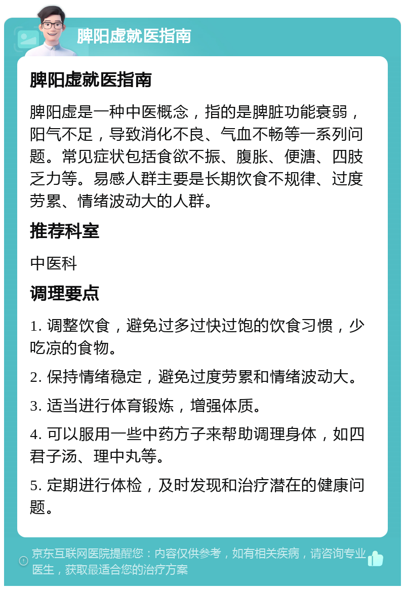 脾阳虚就医指南 脾阳虚就医指南 脾阳虚是一种中医概念，指的是脾脏功能衰弱，阳气不足，导致消化不良、气血不畅等一系列问题。常见症状包括食欲不振、腹胀、便溏、四肢乏力等。易感人群主要是长期饮食不规律、过度劳累、情绪波动大的人群。 推荐科室 中医科 调理要点 1. 调整饮食，避免过多过快过饱的饮食习惯，少吃凉的食物。 2. 保持情绪稳定，避免过度劳累和情绪波动大。 3. 适当进行体育锻炼，增强体质。 4. 可以服用一些中药方子来帮助调理身体，如四君子汤、理中丸等。 5. 定期进行体检，及时发现和治疗潜在的健康问题。