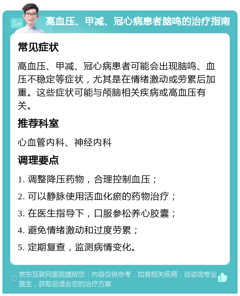 高血压、甲减、冠心病患者脑鸣的治疗指南 常见症状 高血压、甲减、冠心病患者可能会出现脑鸣、血压不稳定等症状，尤其是在情绪激动或劳累后加重。这些症状可能与颅脑相关疾病或高血压有关。 推荐科室 心血管内科、神经内科 调理要点 1. 调整降压药物，合理控制血压； 2. 可以静脉使用活血化瘀的药物治疗； 3. 在医生指导下，口服参松养心胶囊； 4. 避免情绪激动和过度劳累； 5. 定期复查，监测病情变化。