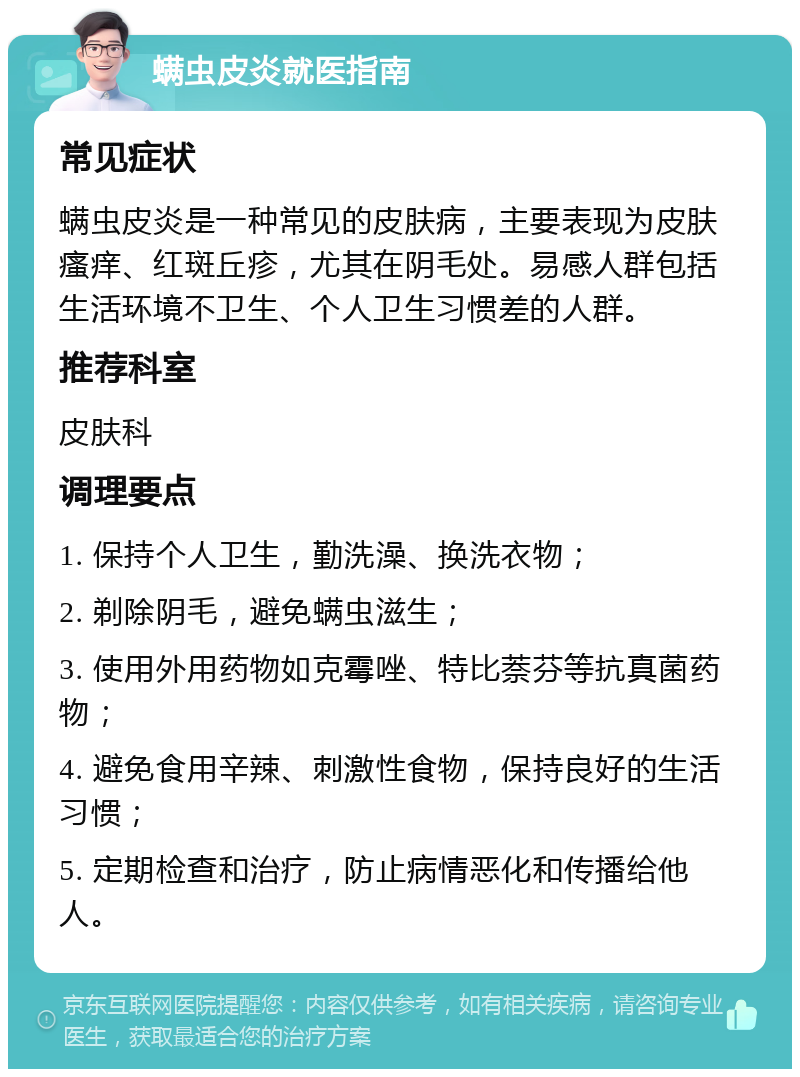 螨虫皮炎就医指南 常见症状 螨虫皮炎是一种常见的皮肤病，主要表现为皮肤瘙痒、红斑丘疹，尤其在阴毛处。易感人群包括生活环境不卫生、个人卫生习惯差的人群。 推荐科室 皮肤科 调理要点 1. 保持个人卫生，勤洗澡、换洗衣物； 2. 剃除阴毛，避免螨虫滋生； 3. 使用外用药物如克霉唑、特比萘芬等抗真菌药物； 4. 避免食用辛辣、刺激性食物，保持良好的生活习惯； 5. 定期检查和治疗，防止病情恶化和传播给他人。