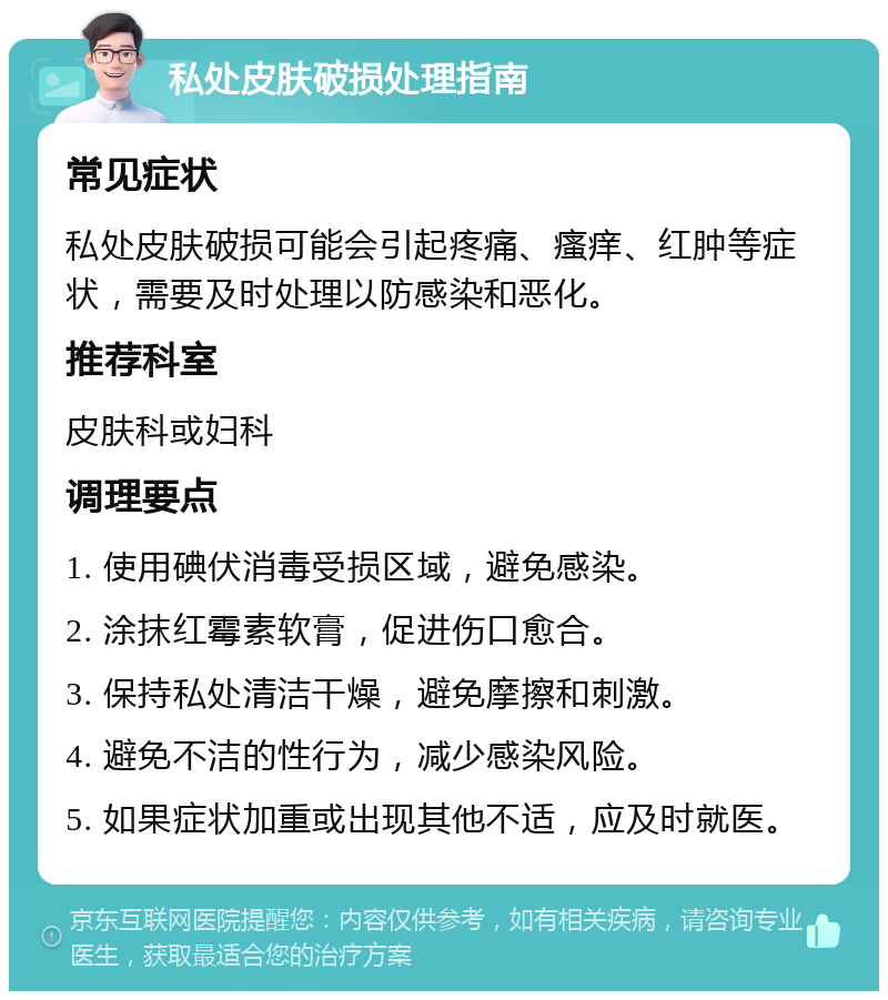 私处皮肤破损处理指南 常见症状 私处皮肤破损可能会引起疼痛、瘙痒、红肿等症状，需要及时处理以防感染和恶化。 推荐科室 皮肤科或妇科 调理要点 1. 使用碘伏消毒受损区域，避免感染。 2. 涂抹红霉素软膏，促进伤口愈合。 3. 保持私处清洁干燥，避免摩擦和刺激。 4. 避免不洁的性行为，减少感染风险。 5. 如果症状加重或出现其他不适，应及时就医。