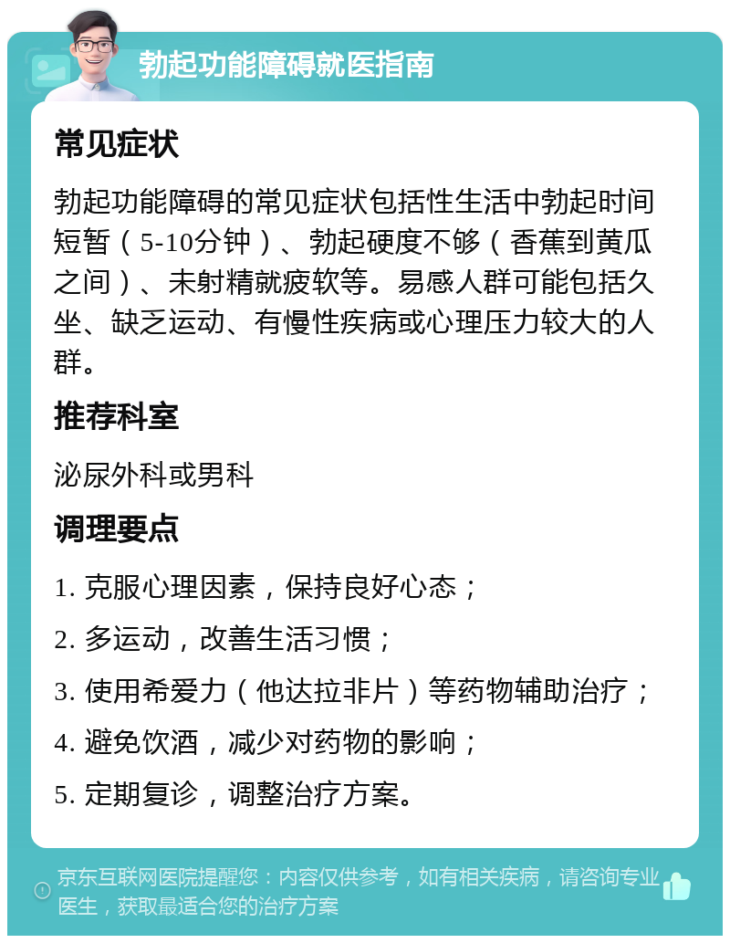 勃起功能障碍就医指南 常见症状 勃起功能障碍的常见症状包括性生活中勃起时间短暂（5-10分钟）、勃起硬度不够（香蕉到黄瓜之间）、未射精就疲软等。易感人群可能包括久坐、缺乏运动、有慢性疾病或心理压力较大的人群。 推荐科室 泌尿外科或男科 调理要点 1. 克服心理因素，保持良好心态； 2. 多运动，改善生活习惯； 3. 使用希爱力（他达拉非片）等药物辅助治疗； 4. 避免饮酒，减少对药物的影响； 5. 定期复诊，调整治疗方案。