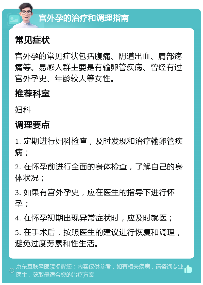 宫外孕的治疗和调理指南 常见症状 宫外孕的常见症状包括腹痛、阴道出血、肩部疼痛等。易感人群主要是有输卵管疾病、曾经有过宫外孕史、年龄较大等女性。 推荐科室 妇科 调理要点 1. 定期进行妇科检查，及时发现和治疗输卵管疾病； 2. 在怀孕前进行全面的身体检查，了解自己的身体状况； 3. 如果有宫外孕史，应在医生的指导下进行怀孕； 4. 在怀孕初期出现异常症状时，应及时就医； 5. 在手术后，按照医生的建议进行恢复和调理，避免过度劳累和性生活。