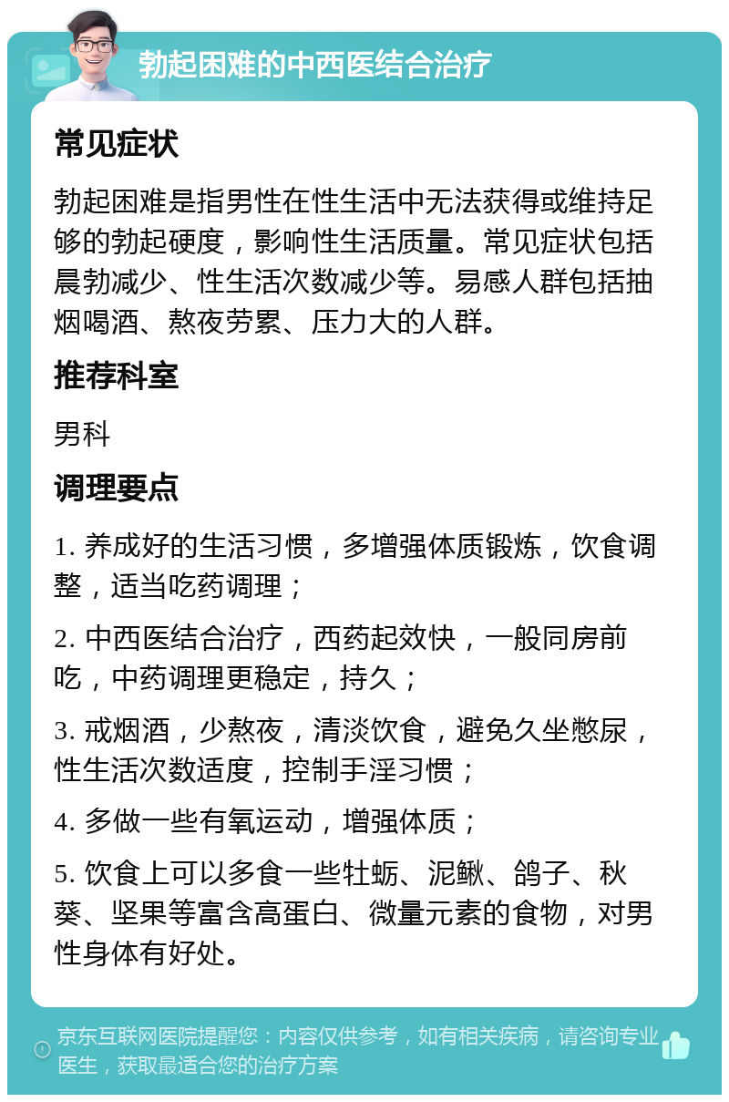 勃起困难的中西医结合治疗 常见症状 勃起困难是指男性在性生活中无法获得或维持足够的勃起硬度，影响性生活质量。常见症状包括晨勃减少、性生活次数减少等。易感人群包括抽烟喝酒、熬夜劳累、压力大的人群。 推荐科室 男科 调理要点 1. 养成好的生活习惯，多增强体质锻炼，饮食调整，适当吃药调理； 2. 中西医结合治疗，西药起效快，一般同房前吃，中药调理更稳定，持久； 3. 戒烟酒，少熬夜，清淡饮食，避免久坐憋尿，性生活次数适度，控制手淫习惯； 4. 多做一些有氧运动，增强体质； 5. 饮食上可以多食一些牡蛎、泥鳅、鸽子、秋葵、坚果等富含高蛋白、微量元素的食物，对男性身体有好处。