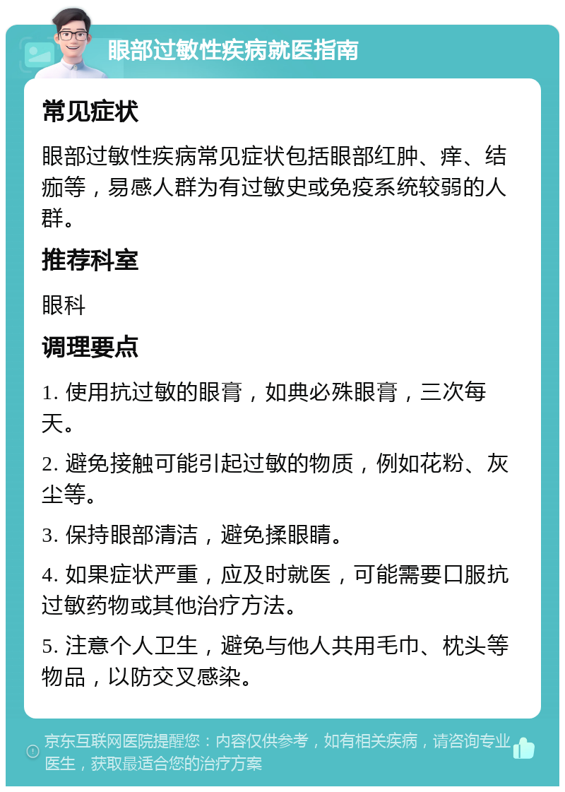 眼部过敏性疾病就医指南 常见症状 眼部过敏性疾病常见症状包括眼部红肿、痒、结痂等，易感人群为有过敏史或免疫系统较弱的人群。 推荐科室 眼科 调理要点 1. 使用抗过敏的眼膏，如典必殊眼膏，三次每天。 2. 避免接触可能引起过敏的物质，例如花粉、灰尘等。 3. 保持眼部清洁，避免揉眼睛。 4. 如果症状严重，应及时就医，可能需要口服抗过敏药物或其他治疗方法。 5. 注意个人卫生，避免与他人共用毛巾、枕头等物品，以防交叉感染。