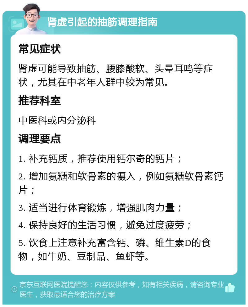 肾虚引起的抽筋调理指南 常见症状 肾虚可能导致抽筋、腰膝酸软、头晕耳鸣等症状，尤其在中老年人群中较为常见。 推荐科室 中医科或内分泌科 调理要点 1. 补充钙质，推荐使用钙尔奇的钙片； 2. 增加氨糖和软骨素的摄入，例如氨糖软骨素钙片； 3. 适当进行体育锻炼，增强肌肉力量； 4. 保持良好的生活习惯，避免过度疲劳； 5. 饮食上注意补充富含钙、磷、维生素D的食物，如牛奶、豆制品、鱼虾等。