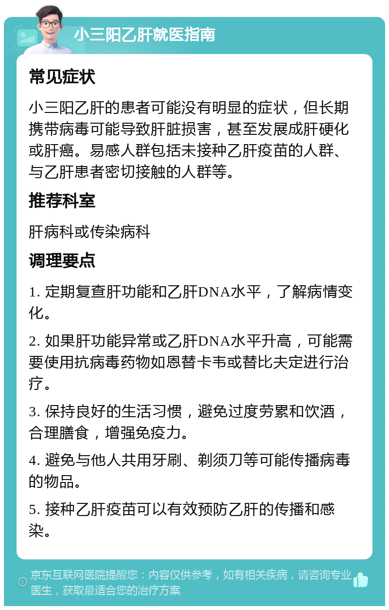 小三阳乙肝就医指南 常见症状 小三阳乙肝的患者可能没有明显的症状，但长期携带病毒可能导致肝脏损害，甚至发展成肝硬化或肝癌。易感人群包括未接种乙肝疫苗的人群、与乙肝患者密切接触的人群等。 推荐科室 肝病科或传染病科 调理要点 1. 定期复查肝功能和乙肝DNA水平，了解病情变化。 2. 如果肝功能异常或乙肝DNA水平升高，可能需要使用抗病毒药物如恩替卡韦或替比夫定进行治疗。 3. 保持良好的生活习惯，避免过度劳累和饮酒，合理膳食，增强免疫力。 4. 避免与他人共用牙刷、剃须刀等可能传播病毒的物品。 5. 接种乙肝疫苗可以有效预防乙肝的传播和感染。