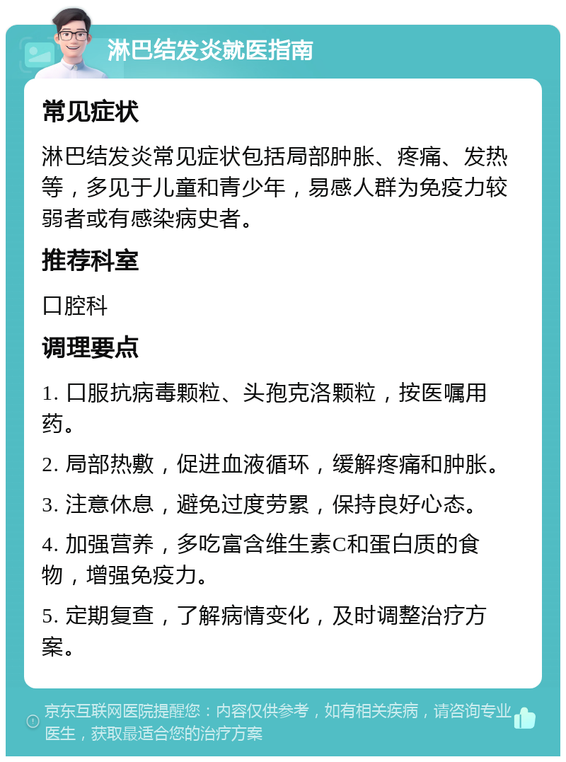 淋巴结发炎就医指南 常见症状 淋巴结发炎常见症状包括局部肿胀、疼痛、发热等，多见于儿童和青少年，易感人群为免疫力较弱者或有感染病史者。 推荐科室 口腔科 调理要点 1. 口服抗病毒颗粒、头孢克洛颗粒，按医嘱用药。 2. 局部热敷，促进血液循环，缓解疼痛和肿胀。 3. 注意休息，避免过度劳累，保持良好心态。 4. 加强营养，多吃富含维生素C和蛋白质的食物，增强免疫力。 5. 定期复查，了解病情变化，及时调整治疗方案。