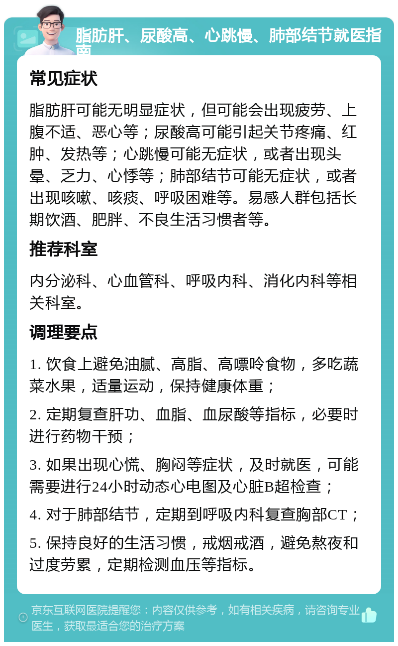 脂肪肝、尿酸高、心跳慢、肺部结节就医指南 常见症状 脂肪肝可能无明显症状，但可能会出现疲劳、上腹不适、恶心等；尿酸高可能引起关节疼痛、红肿、发热等；心跳慢可能无症状，或者出现头晕、乏力、心悸等；肺部结节可能无症状，或者出现咳嗽、咳痰、呼吸困难等。易感人群包括长期饮酒、肥胖、不良生活习惯者等。 推荐科室 内分泌科、心血管科、呼吸内科、消化内科等相关科室。 调理要点 1. 饮食上避免油腻、高脂、高嘌呤食物，多吃蔬菜水果，适量运动，保持健康体重； 2. 定期复查肝功、血脂、血尿酸等指标，必要时进行药物干预； 3. 如果出现心慌、胸闷等症状，及时就医，可能需要进行24小时动态心电图及心脏B超检查； 4. 对于肺部结节，定期到呼吸内科复查胸部CT； 5. 保持良好的生活习惯，戒烟戒酒，避免熬夜和过度劳累，定期检测血压等指标。