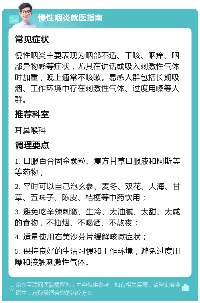 慢性咽炎就医指南 常见症状 慢性咽炎主要表现为咽部不适、干咳、咽痒、咽部异物感等症状，尤其在讲话或吸入刺激性气体时加重，晚上通常不咳嗽。易感人群包括长期吸烟、工作环境中存在刺激性气体、过度用嗓等人群。 推荐科室 耳鼻喉科 调理要点 1. 口服百合固金颗粒、复方甘草口服液和阿斯美等药物； 2. 平时可以自己泡玄参、麦冬、双花、大海、甘草、五味子、陈皮、桔梗等中药饮用； 3. 避免吃辛辣刺激、生冷、太油腻、太甜、太咸的食物，不抽烟、不喝酒、不熬夜； 4. 适量使用右美沙芬片缓解咳嗽症状； 5. 保持良好的生活习惯和工作环境，避免过度用嗓和接触刺激性气体。