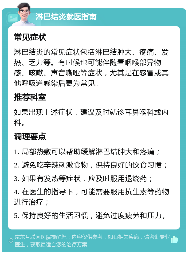 淋巴结炎就医指南 常见症状 淋巴结炎的常见症状包括淋巴结肿大、疼痛、发热、乏力等。有时候也可能伴随着咽喉部异物感、咳嗽、声音嘶哑等症状，尤其是在感冒或其他呼吸道感染后更为常见。 推荐科室 如果出现上述症状，建议及时就诊耳鼻喉科或内科。 调理要点 1. 局部热敷可以帮助缓解淋巴结肿大和疼痛； 2. 避免吃辛辣刺激食物，保持良好的饮食习惯； 3. 如果有发热等症状，应及时服用退烧药； 4. 在医生的指导下，可能需要服用抗生素等药物进行治疗； 5. 保持良好的生活习惯，避免过度疲劳和压力。