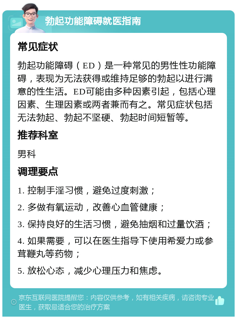 勃起功能障碍就医指南 常见症状 勃起功能障碍（ED）是一种常见的男性性功能障碍，表现为无法获得或维持足够的勃起以进行满意的性生活。ED可能由多种因素引起，包括心理因素、生理因素或两者兼而有之。常见症状包括无法勃起、勃起不坚硬、勃起时间短暂等。 推荐科室 男科 调理要点 1. 控制手淫习惯，避免过度刺激； 2. 多做有氧运动，改善心血管健康； 3. 保持良好的生活习惯，避免抽烟和过量饮酒； 4. 如果需要，可以在医生指导下使用希爱力或参茸鞭丸等药物； 5. 放松心态，减少心理压力和焦虑。