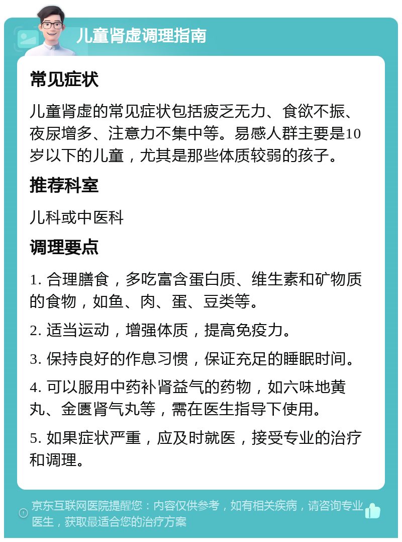 儿童肾虚调理指南 常见症状 儿童肾虚的常见症状包括疲乏无力、食欲不振、夜尿增多、注意力不集中等。易感人群主要是10岁以下的儿童，尤其是那些体质较弱的孩子。 推荐科室 儿科或中医科 调理要点 1. 合理膳食，多吃富含蛋白质、维生素和矿物质的食物，如鱼、肉、蛋、豆类等。 2. 适当运动，增强体质，提高免疫力。 3. 保持良好的作息习惯，保证充足的睡眠时间。 4. 可以服用中药补肾益气的药物，如六味地黄丸、金匮肾气丸等，需在医生指导下使用。 5. 如果症状严重，应及时就医，接受专业的治疗和调理。