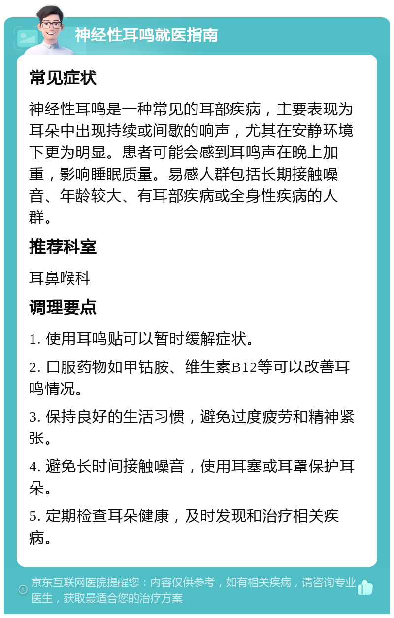 神经性耳鸣就医指南 常见症状 神经性耳鸣是一种常见的耳部疾病，主要表现为耳朵中出现持续或间歇的响声，尤其在安静环境下更为明显。患者可能会感到耳鸣声在晚上加重，影响睡眠质量。易感人群包括长期接触噪音、年龄较大、有耳部疾病或全身性疾病的人群。 推荐科室 耳鼻喉科 调理要点 1. 使用耳鸣贴可以暂时缓解症状。 2. 口服药物如甲钴胺、维生素B12等可以改善耳鸣情况。 3. 保持良好的生活习惯，避免过度疲劳和精神紧张。 4. 避免长时间接触噪音，使用耳塞或耳罩保护耳朵。 5. 定期检查耳朵健康，及时发现和治疗相关疾病。