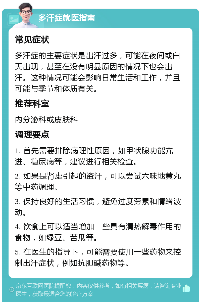 多汗症就医指南 常见症状 多汗症的主要症状是出汗过多，可能在夜间或白天出现，甚至在没有明显原因的情况下也会出汗。这种情况可能会影响日常生活和工作，并且可能与季节和体质有关。 推荐科室 内分泌科或皮肤科 调理要点 1. 首先需要排除病理性原因，如甲状腺功能亢进、糖尿病等，建议进行相关检查。 2. 如果是肾虚引起的盗汗，可以尝试六味地黄丸等中药调理。 3. 保持良好的生活习惯，避免过度劳累和情绪波动。 4. 饮食上可以适当增加一些具有清热解毒作用的食物，如绿豆、苦瓜等。 5. 在医生的指导下，可能需要使用一些药物来控制出汗症状，例如抗胆碱药物等。