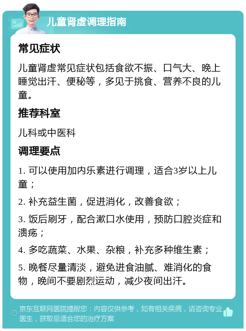 儿童肾虚调理指南 常见症状 儿童肾虚常见症状包括食欲不振、口气大、晚上睡觉出汗、便秘等，多见于挑食、营养不良的儿童。 推荐科室 儿科或中医科 调理要点 1. 可以使用加内乐素进行调理，适合3岁以上儿童； 2. 补充益生菌，促进消化，改善食欲； 3. 饭后刷牙，配合漱口水使用，预防口腔炎症和溃疡； 4. 多吃蔬菜、水果、杂粮，补充多种维生素； 5. 晚餐尽量清淡，避免进食油腻、难消化的食物，晚间不要剧烈运动，减少夜间出汗。