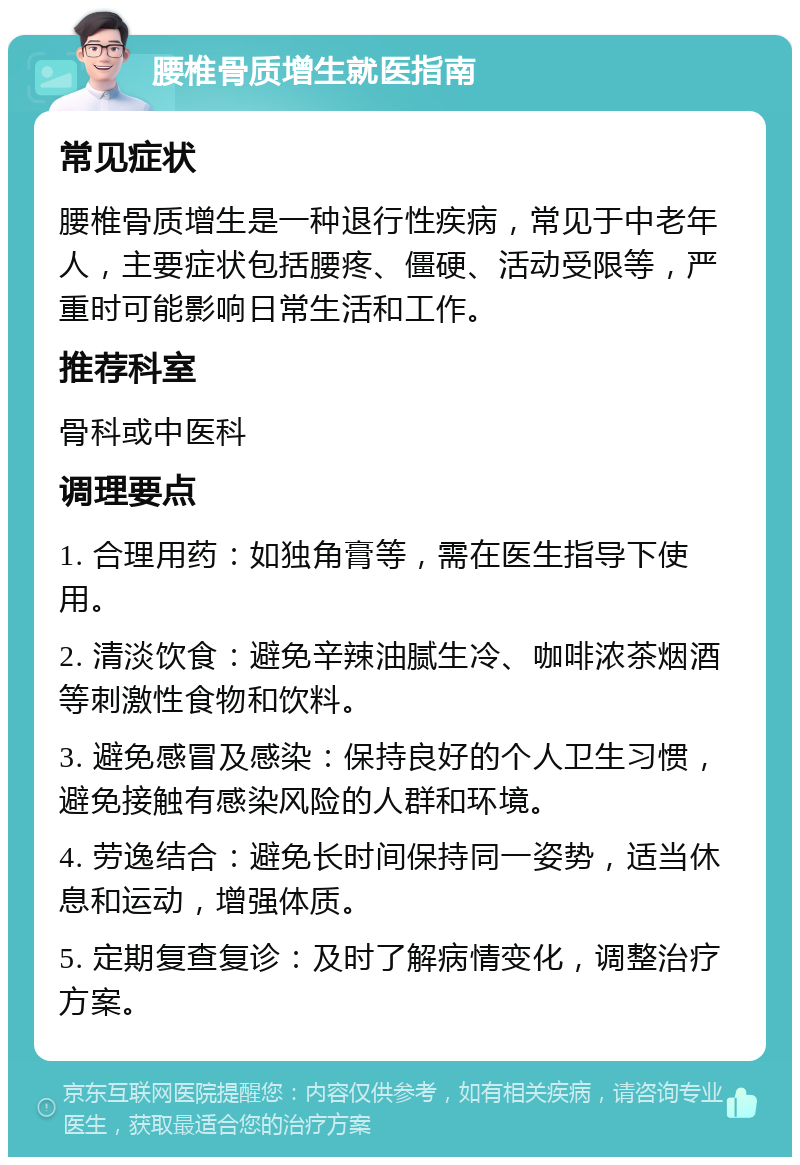 腰椎骨质增生就医指南 常见症状 腰椎骨质增生是一种退行性疾病，常见于中老年人，主要症状包括腰疼、僵硬、活动受限等，严重时可能影响日常生活和工作。 推荐科室 骨科或中医科 调理要点 1. 合理用药：如独角膏等，需在医生指导下使用。 2. 清淡饮食：避免辛辣油腻生冷、咖啡浓茶烟酒等刺激性食物和饮料。 3. 避免感冒及感染：保持良好的个人卫生习惯，避免接触有感染风险的人群和环境。 4. 劳逸结合：避免长时间保持同一姿势，适当休息和运动，增强体质。 5. 定期复查复诊：及时了解病情变化，调整治疗方案。