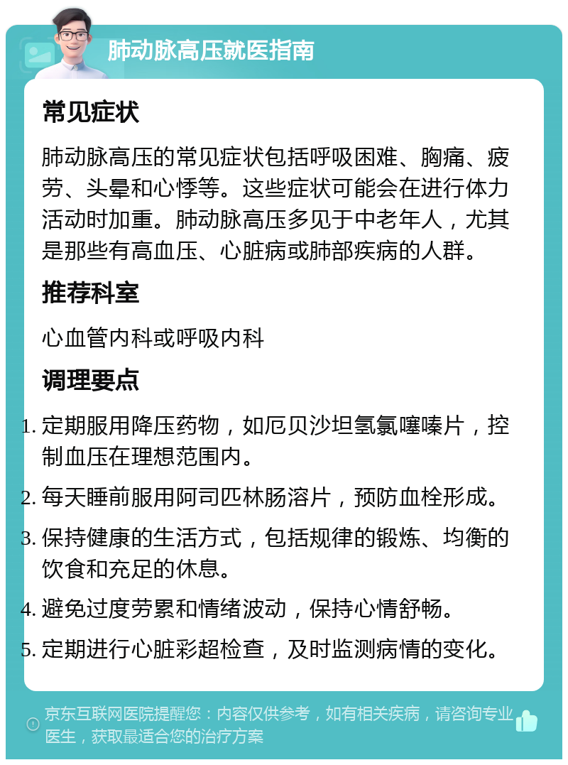 肺动脉高压就医指南 常见症状 肺动脉高压的常见症状包括呼吸困难、胸痛、疲劳、头晕和心悸等。这些症状可能会在进行体力活动时加重。肺动脉高压多见于中老年人，尤其是那些有高血压、心脏病或肺部疾病的人群。 推荐科室 心血管内科或呼吸内科 调理要点 定期服用降压药物，如厄贝沙坦氢氯噻嗪片，控制血压在理想范围内。 每天睡前服用阿司匹林肠溶片，预防血栓形成。 保持健康的生活方式，包括规律的锻炼、均衡的饮食和充足的休息。 避免过度劳累和情绪波动，保持心情舒畅。 定期进行心脏彩超检查，及时监测病情的变化。