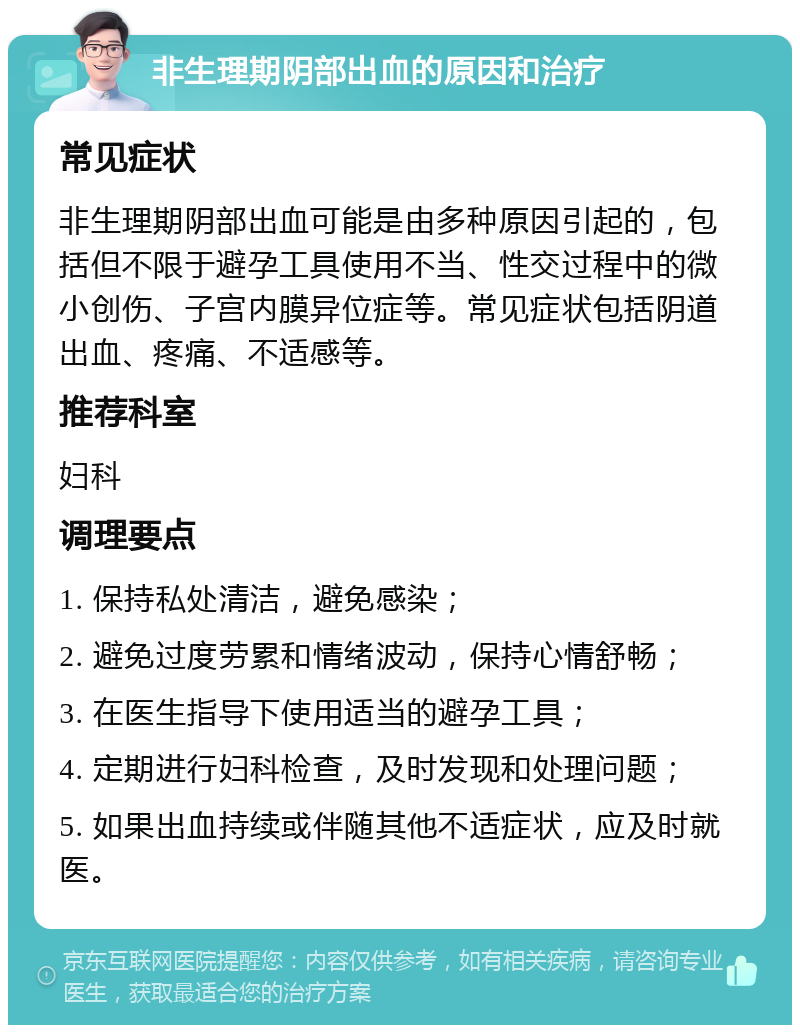 非生理期阴部出血的原因和治疗 常见症状 非生理期阴部出血可能是由多种原因引起的，包括但不限于避孕工具使用不当、性交过程中的微小创伤、子宫内膜异位症等。常见症状包括阴道出血、疼痛、不适感等。 推荐科室 妇科 调理要点 1. 保持私处清洁，避免感染； 2. 避免过度劳累和情绪波动，保持心情舒畅； 3. 在医生指导下使用适当的避孕工具； 4. 定期进行妇科检查，及时发现和处理问题； 5. 如果出血持续或伴随其他不适症状，应及时就医。