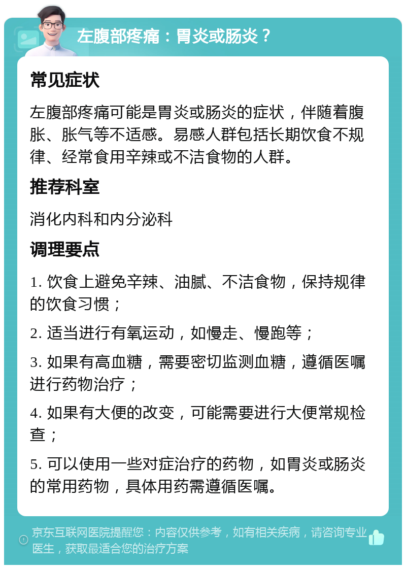 左腹部疼痛：胃炎或肠炎？ 常见症状 左腹部疼痛可能是胃炎或肠炎的症状，伴随着腹胀、胀气等不适感。易感人群包括长期饮食不规律、经常食用辛辣或不洁食物的人群。 推荐科室 消化内科和内分泌科 调理要点 1. 饮食上避免辛辣、油腻、不洁食物，保持规律的饮食习惯； 2. 适当进行有氧运动，如慢走、慢跑等； 3. 如果有高血糖，需要密切监测血糖，遵循医嘱进行药物治疗； 4. 如果有大便的改变，可能需要进行大便常规检查； 5. 可以使用一些对症治疗的药物，如胃炎或肠炎的常用药物，具体用药需遵循医嘱。