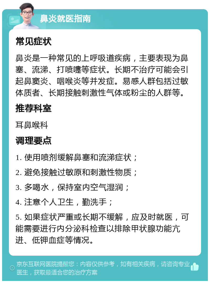 鼻炎就医指南 常见症状 鼻炎是一种常见的上呼吸道疾病，主要表现为鼻塞、流涕、打喷嚏等症状。长期不治疗可能会引起鼻窦炎、咽喉炎等并发症。易感人群包括过敏体质者、长期接触刺激性气体或粉尘的人群等。 推荐科室 耳鼻喉科 调理要点 1. 使用喷剂缓解鼻塞和流涕症状； 2. 避免接触过敏原和刺激性物质； 3. 多喝水，保持室内空气湿润； 4. 注意个人卫生，勤洗手； 5. 如果症状严重或长期不缓解，应及时就医，可能需要进行内分泌科检查以排除甲状腺功能亢进、低钾血症等情况。