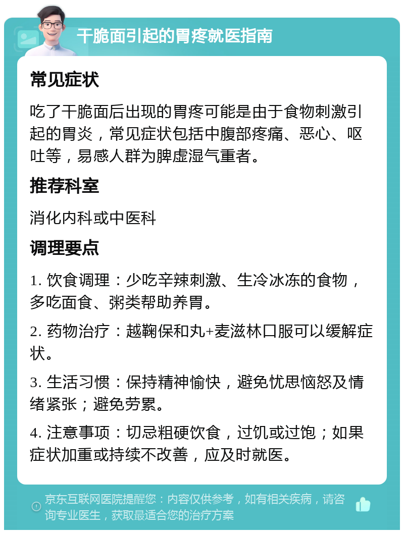 干脆面引起的胃疼就医指南 常见症状 吃了干脆面后出现的胃疼可能是由于食物刺激引起的胃炎，常见症状包括中腹部疼痛、恶心、呕吐等，易感人群为脾虚湿气重者。 推荐科室 消化内科或中医科 调理要点 1. 饮食调理：少吃辛辣刺激、生冷冰冻的食物，多吃面食、粥类帮助养胃。 2. 药物治疗：越鞠保和丸+麦滋林口服可以缓解症状。 3. 生活习惯：保持精神愉快，避免忧思恼怒及情绪紧张；避免劳累。 4. 注意事项：切忌粗硬饮食，过饥或过饱；如果症状加重或持续不改善，应及时就医。