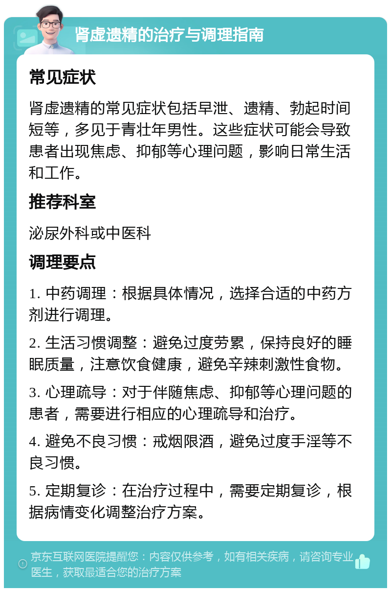 肾虚遗精的治疗与调理指南 常见症状 肾虚遗精的常见症状包括早泄、遗精、勃起时间短等，多见于青壮年男性。这些症状可能会导致患者出现焦虑、抑郁等心理问题，影响日常生活和工作。 推荐科室 泌尿外科或中医科 调理要点 1. 中药调理：根据具体情况，选择合适的中药方剂进行调理。 2. 生活习惯调整：避免过度劳累，保持良好的睡眠质量，注意饮食健康，避免辛辣刺激性食物。 3. 心理疏导：对于伴随焦虑、抑郁等心理问题的患者，需要进行相应的心理疏导和治疗。 4. 避免不良习惯：戒烟限酒，避免过度手淫等不良习惯。 5. 定期复诊：在治疗过程中，需要定期复诊，根据病情变化调整治疗方案。