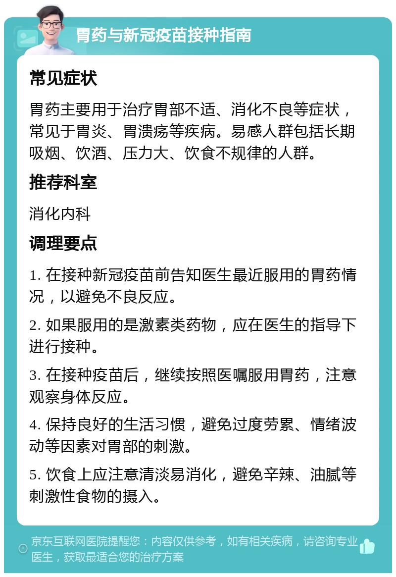 胃药与新冠疫苗接种指南 常见症状 胃药主要用于治疗胃部不适、消化不良等症状，常见于胃炎、胃溃疡等疾病。易感人群包括长期吸烟、饮酒、压力大、饮食不规律的人群。 推荐科室 消化内科 调理要点 1. 在接种新冠疫苗前告知医生最近服用的胃药情况，以避免不良反应。 2. 如果服用的是激素类药物，应在医生的指导下进行接种。 3. 在接种疫苗后，继续按照医嘱服用胃药，注意观察身体反应。 4. 保持良好的生活习惯，避免过度劳累、情绪波动等因素对胃部的刺激。 5. 饮食上应注意清淡易消化，避免辛辣、油腻等刺激性食物的摄入。