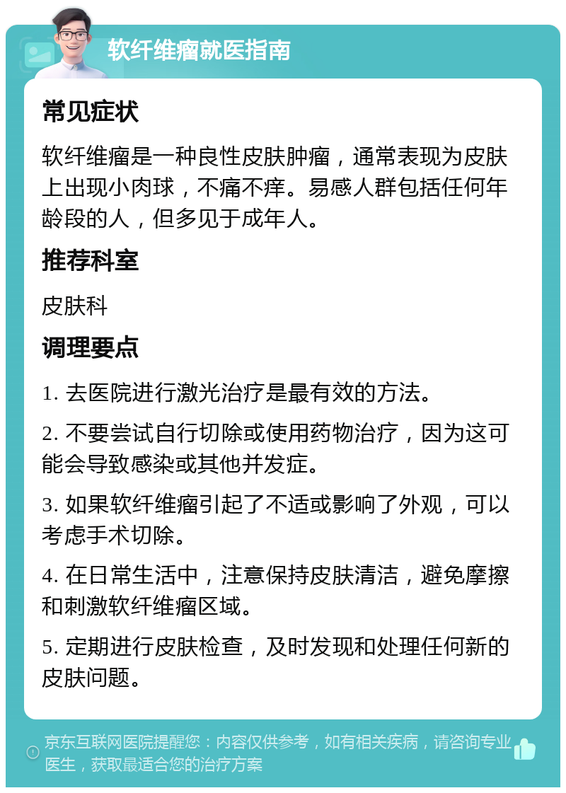 软纤维瘤就医指南 常见症状 软纤维瘤是一种良性皮肤肿瘤，通常表现为皮肤上出现小肉球，不痛不痒。易感人群包括任何年龄段的人，但多见于成年人。 推荐科室 皮肤科 调理要点 1. 去医院进行激光治疗是最有效的方法。 2. 不要尝试自行切除或使用药物治疗，因为这可能会导致感染或其他并发症。 3. 如果软纤维瘤引起了不适或影响了外观，可以考虑手术切除。 4. 在日常生活中，注意保持皮肤清洁，避免摩擦和刺激软纤维瘤区域。 5. 定期进行皮肤检查，及时发现和处理任何新的皮肤问题。