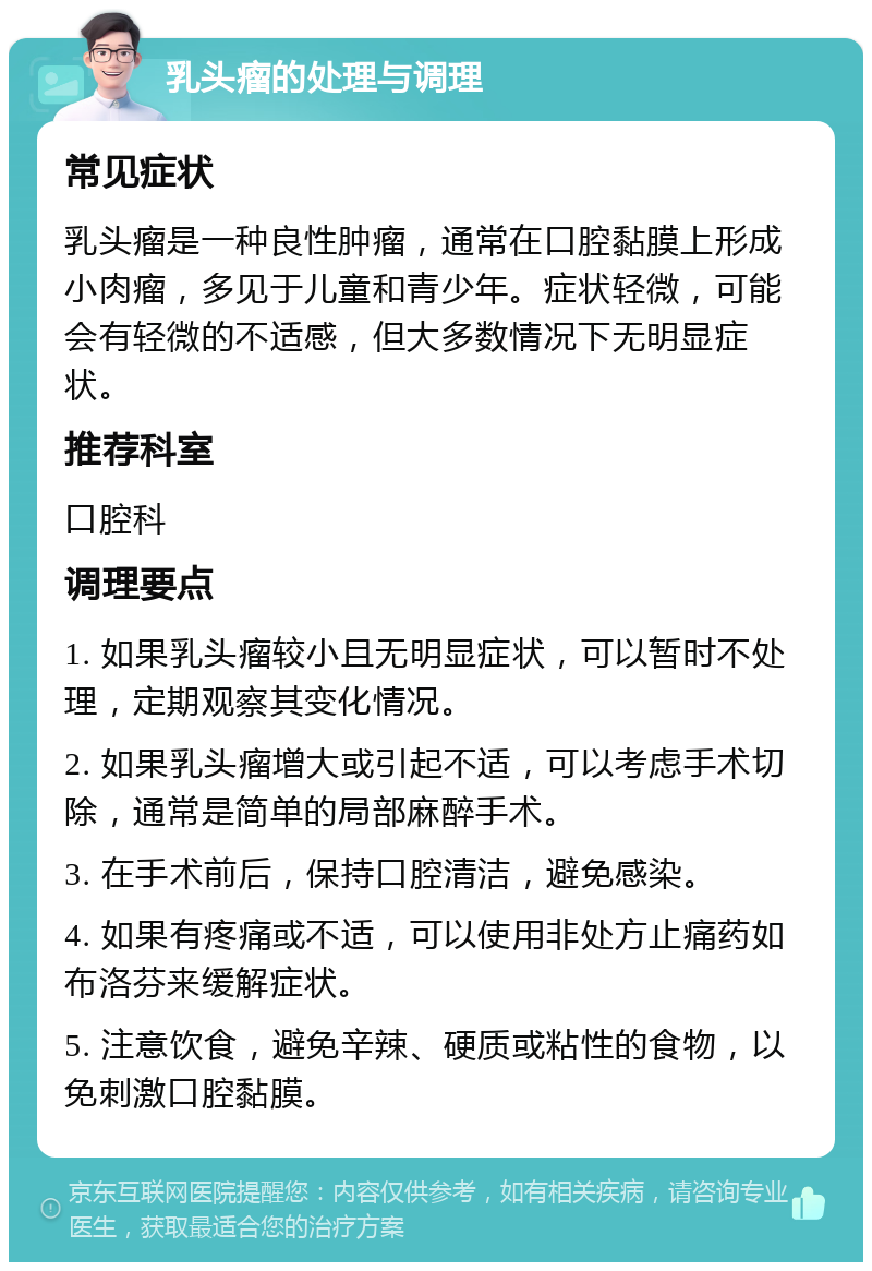 乳头瘤的处理与调理 常见症状 乳头瘤是一种良性肿瘤，通常在口腔黏膜上形成小肉瘤，多见于儿童和青少年。症状轻微，可能会有轻微的不适感，但大多数情况下无明显症状。 推荐科室 口腔科 调理要点 1. 如果乳头瘤较小且无明显症状，可以暂时不处理，定期观察其变化情况。 2. 如果乳头瘤增大或引起不适，可以考虑手术切除，通常是简单的局部麻醉手术。 3. 在手术前后，保持口腔清洁，避免感染。 4. 如果有疼痛或不适，可以使用非处方止痛药如布洛芬来缓解症状。 5. 注意饮食，避免辛辣、硬质或粘性的食物，以免刺激口腔黏膜。