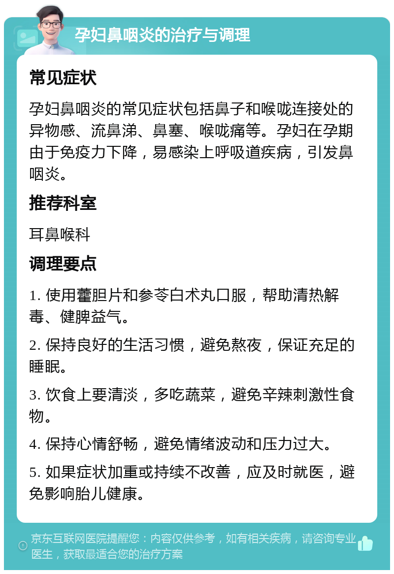 孕妇鼻咽炎的治疗与调理 常见症状 孕妇鼻咽炎的常见症状包括鼻子和喉咙连接处的异物感、流鼻涕、鼻塞、喉咙痛等。孕妇在孕期由于免疫力下降，易感染上呼吸道疾病，引发鼻咽炎。 推荐科室 耳鼻喉科 调理要点 1. 使用藿胆片和参苓白术丸口服，帮助清热解毒、健脾益气。 2. 保持良好的生活习惯，避免熬夜，保证充足的睡眠。 3. 饮食上要清淡，多吃蔬菜，避免辛辣刺激性食物。 4. 保持心情舒畅，避免情绪波动和压力过大。 5. 如果症状加重或持续不改善，应及时就医，避免影响胎儿健康。