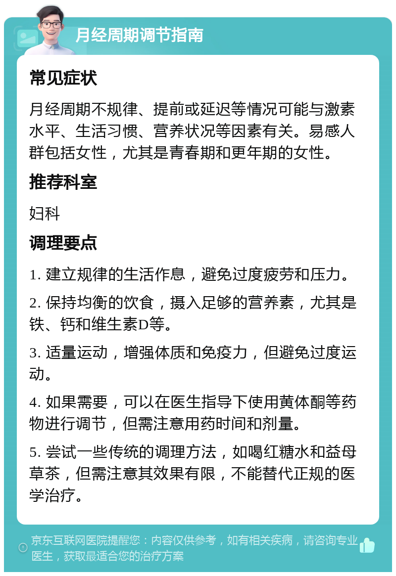 月经周期调节指南 常见症状 月经周期不规律、提前或延迟等情况可能与激素水平、生活习惯、营养状况等因素有关。易感人群包括女性，尤其是青春期和更年期的女性。 推荐科室 妇科 调理要点 1. 建立规律的生活作息，避免过度疲劳和压力。 2. 保持均衡的饮食，摄入足够的营养素，尤其是铁、钙和维生素D等。 3. 适量运动，增强体质和免疫力，但避免过度运动。 4. 如果需要，可以在医生指导下使用黄体酮等药物进行调节，但需注意用药时间和剂量。 5. 尝试一些传统的调理方法，如喝红糖水和益母草茶，但需注意其效果有限，不能替代正规的医学治疗。