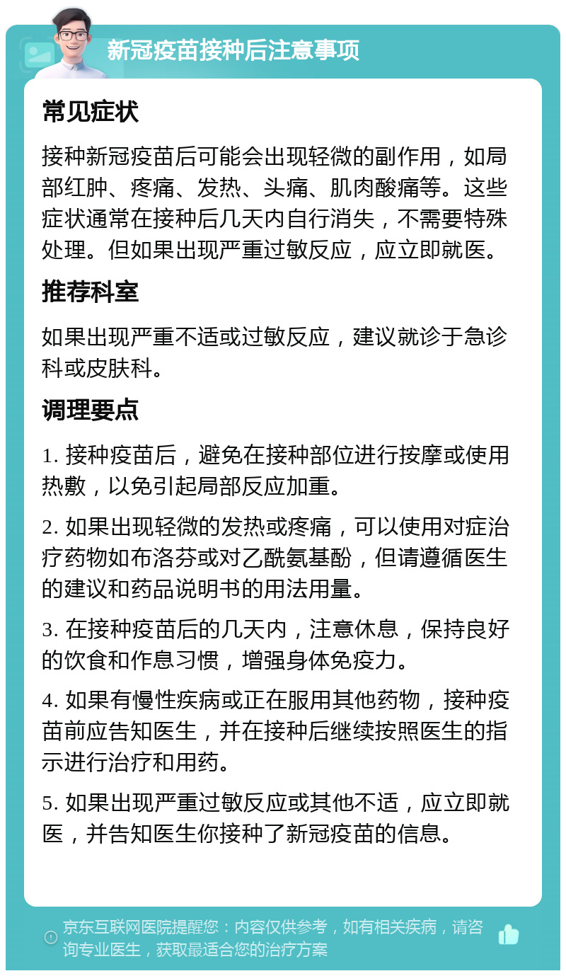 新冠疫苗接种后注意事项 常见症状 接种新冠疫苗后可能会出现轻微的副作用，如局部红肿、疼痛、发热、头痛、肌肉酸痛等。这些症状通常在接种后几天内自行消失，不需要特殊处理。但如果出现严重过敏反应，应立即就医。 推荐科室 如果出现严重不适或过敏反应，建议就诊于急诊科或皮肤科。 调理要点 1. 接种疫苗后，避免在接种部位进行按摩或使用热敷，以免引起局部反应加重。 2. 如果出现轻微的发热或疼痛，可以使用对症治疗药物如布洛芬或对乙酰氨基酚，但请遵循医生的建议和药品说明书的用法用量。 3. 在接种疫苗后的几天内，注意休息，保持良好的饮食和作息习惯，增强身体免疫力。 4. 如果有慢性疾病或正在服用其他药物，接种疫苗前应告知医生，并在接种后继续按照医生的指示进行治疗和用药。 5. 如果出现严重过敏反应或其他不适，应立即就医，并告知医生你接种了新冠疫苗的信息。