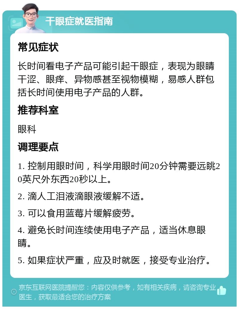 干眼症就医指南 常见症状 长时间看电子产品可能引起干眼症，表现为眼睛干涩、眼痒、异物感甚至视物模糊，易感人群包括长时间使用电子产品的人群。 推荐科室 眼科 调理要点 1. 控制用眼时间，科学用眼时间20分钟需要远眺20英尺外东西20秒以上。 2. 滴人工泪液滴眼液缓解不适。 3. 可以食用蓝莓片缓解疲劳。 4. 避免长时间连续使用电子产品，适当休息眼睛。 5. 如果症状严重，应及时就医，接受专业治疗。