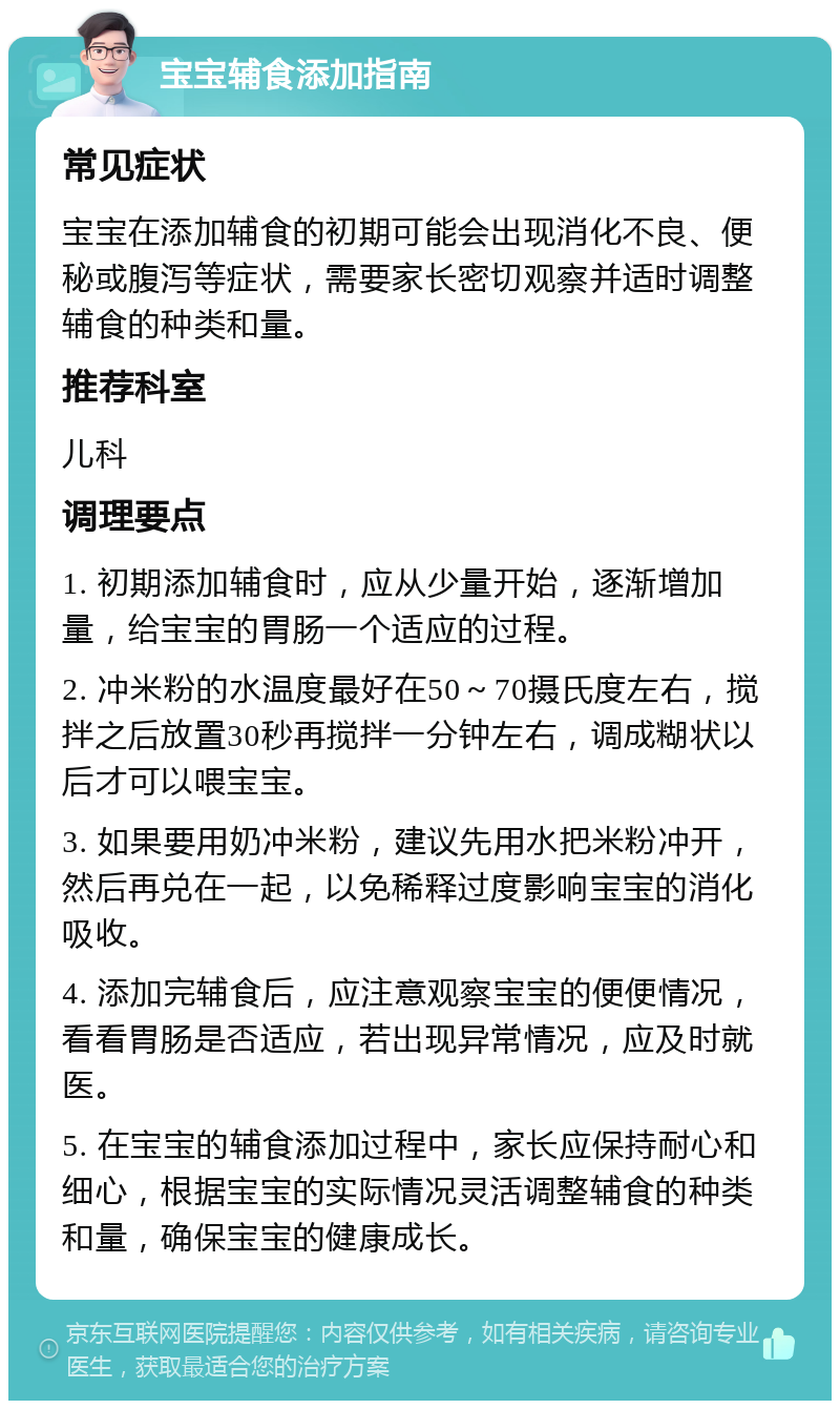 宝宝辅食添加指南 常见症状 宝宝在添加辅食的初期可能会出现消化不良、便秘或腹泻等症状，需要家长密切观察并适时调整辅食的种类和量。 推荐科室 儿科 调理要点 1. 初期添加辅食时，应从少量开始，逐渐增加量，给宝宝的胃肠一个适应的过程。 2. 冲米粉的水温度最好在50～70摄氏度左右，搅拌之后放置30秒再搅拌一分钟左右，调成糊状以后才可以喂宝宝。 3. 如果要用奶冲米粉，建议先用水把米粉冲开，然后再兑在一起，以免稀释过度影响宝宝的消化吸收。 4. 添加完辅食后，应注意观察宝宝的便便情况，看看胃肠是否适应，若出现异常情况，应及时就医。 5. 在宝宝的辅食添加过程中，家长应保持耐心和细心，根据宝宝的实际情况灵活调整辅食的种类和量，确保宝宝的健康成长。