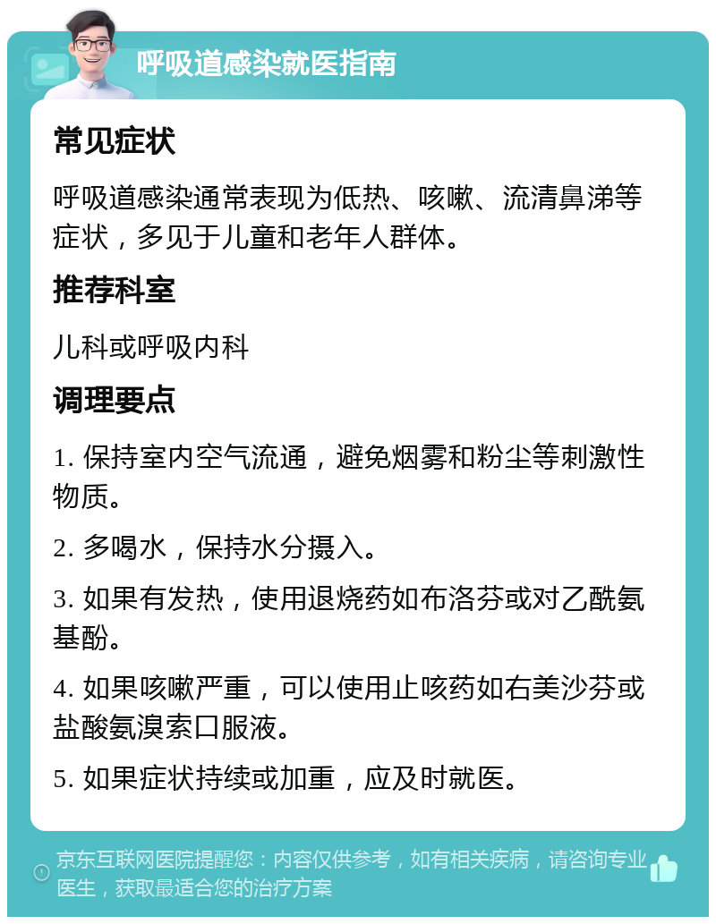 呼吸道感染就医指南 常见症状 呼吸道感染通常表现为低热、咳嗽、流清鼻涕等症状，多见于儿童和老年人群体。 推荐科室 儿科或呼吸内科 调理要点 1. 保持室内空气流通，避免烟雾和粉尘等刺激性物质。 2. 多喝水，保持水分摄入。 3. 如果有发热，使用退烧药如布洛芬或对乙酰氨基酚。 4. 如果咳嗽严重，可以使用止咳药如右美沙芬或盐酸氨溴索口服液。 5. 如果症状持续或加重，应及时就医。