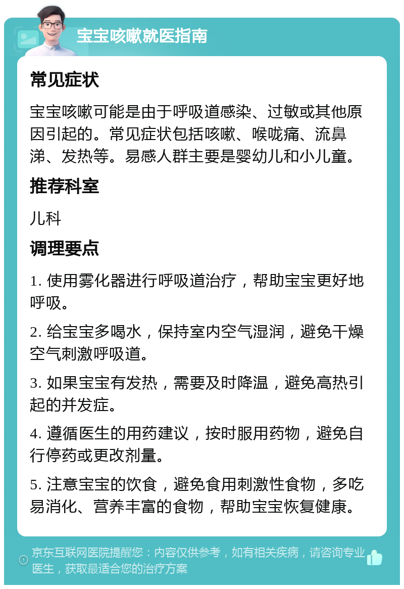 宝宝咳嗽就医指南 常见症状 宝宝咳嗽可能是由于呼吸道感染、过敏或其他原因引起的。常见症状包括咳嗽、喉咙痛、流鼻涕、发热等。易感人群主要是婴幼儿和小儿童。 推荐科室 儿科 调理要点 1. 使用雾化器进行呼吸道治疗，帮助宝宝更好地呼吸。 2. 给宝宝多喝水，保持室内空气湿润，避免干燥空气刺激呼吸道。 3. 如果宝宝有发热，需要及时降温，避免高热引起的并发症。 4. 遵循医生的用药建议，按时服用药物，避免自行停药或更改剂量。 5. 注意宝宝的饮食，避免食用刺激性食物，多吃易消化、营养丰富的食物，帮助宝宝恢复健康。