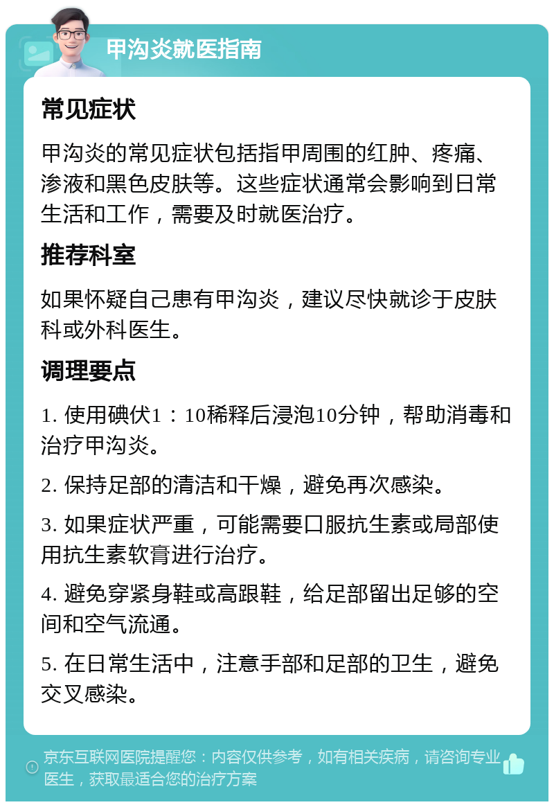 甲沟炎就医指南 常见症状 甲沟炎的常见症状包括指甲周围的红肿、疼痛、渗液和黑色皮肤等。这些症状通常会影响到日常生活和工作，需要及时就医治疗。 推荐科室 如果怀疑自己患有甲沟炎，建议尽快就诊于皮肤科或外科医生。 调理要点 1. 使用碘伏1：10稀释后浸泡10分钟，帮助消毒和治疗甲沟炎。 2. 保持足部的清洁和干燥，避免再次感染。 3. 如果症状严重，可能需要口服抗生素或局部使用抗生素软膏进行治疗。 4. 避免穿紧身鞋或高跟鞋，给足部留出足够的空间和空气流通。 5. 在日常生活中，注意手部和足部的卫生，避免交叉感染。