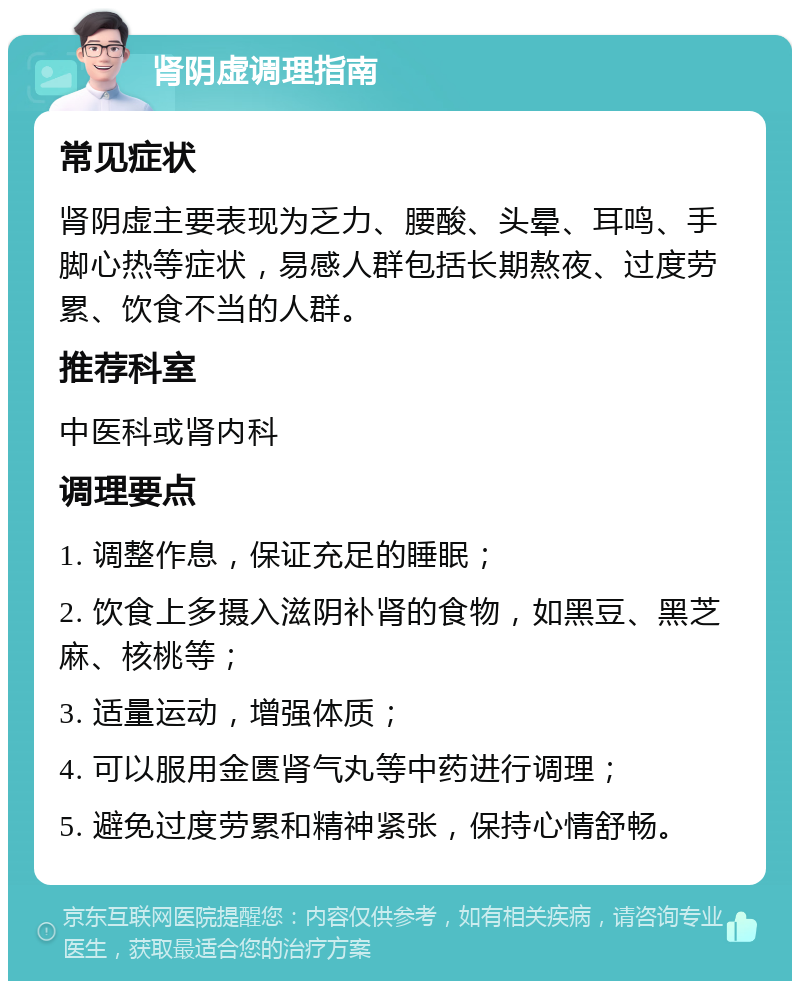 肾阴虚调理指南 常见症状 肾阴虚主要表现为乏力、腰酸、头晕、耳鸣、手脚心热等症状，易感人群包括长期熬夜、过度劳累、饮食不当的人群。 推荐科室 中医科或肾内科 调理要点 1. 调整作息，保证充足的睡眠； 2. 饮食上多摄入滋阴补肾的食物，如黑豆、黑芝麻、核桃等； 3. 适量运动，增强体质； 4. 可以服用金匮肾气丸等中药进行调理； 5. 避免过度劳累和精神紧张，保持心情舒畅。