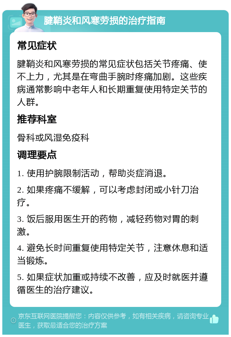 腱鞘炎和风寒劳损的治疗指南 常见症状 腱鞘炎和风寒劳损的常见症状包括关节疼痛、使不上力，尤其是在弯曲手腕时疼痛加剧。这些疾病通常影响中老年人和长期重复使用特定关节的人群。 推荐科室 骨科或风湿免疫科 调理要点 1. 使用护腕限制活动，帮助炎症消退。 2. 如果疼痛不缓解，可以考虑封闭或小针刀治疗。 3. 饭后服用医生开的药物，减轻药物对胃的刺激。 4. 避免长时间重复使用特定关节，注意休息和适当锻炼。 5. 如果症状加重或持续不改善，应及时就医并遵循医生的治疗建议。