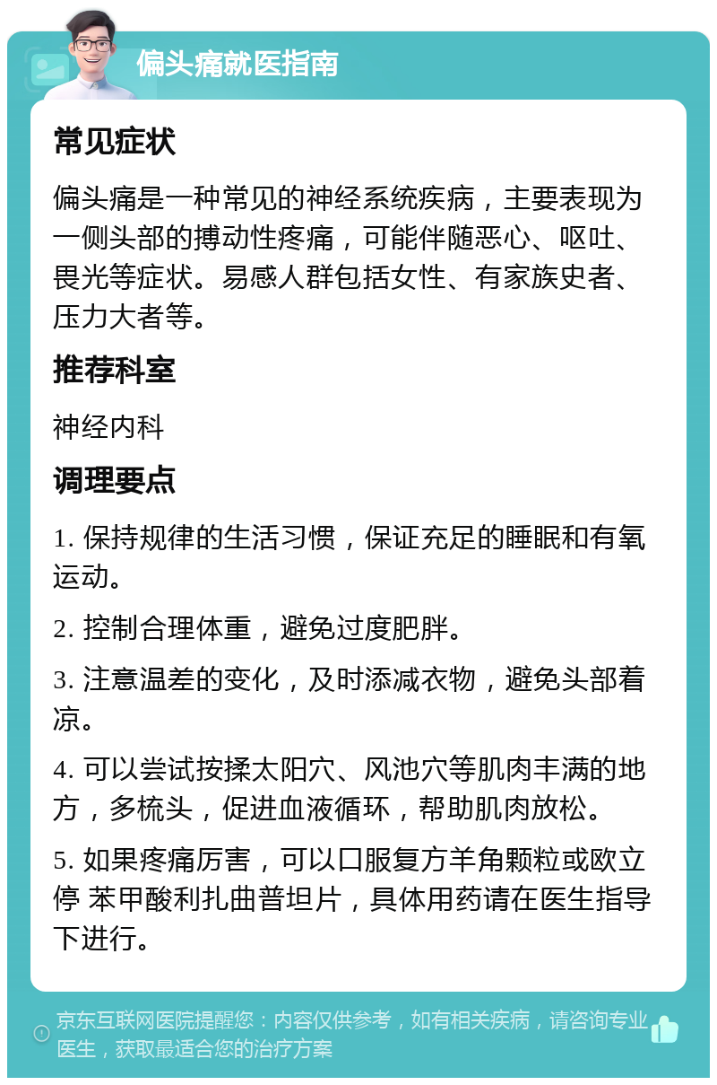 偏头痛就医指南 常见症状 偏头痛是一种常见的神经系统疾病，主要表现为一侧头部的搏动性疼痛，可能伴随恶心、呕吐、畏光等症状。易感人群包括女性、有家族史者、压力大者等。 推荐科室 神经内科 调理要点 1. 保持规律的生活习惯，保证充足的睡眠和有氧运动。 2. 控制合理体重，避免过度肥胖。 3. 注意温差的变化，及时添减衣物，避免头部着凉。 4. 可以尝试按揉太阳穴、风池穴等肌肉丰满的地方，多梳头，促进血液循环，帮助肌肉放松。 5. 如果疼痛厉害，可以口服复方羊角颗粒或欧立停 苯甲酸利扎曲普坦片，具体用药请在医生指导下进行。